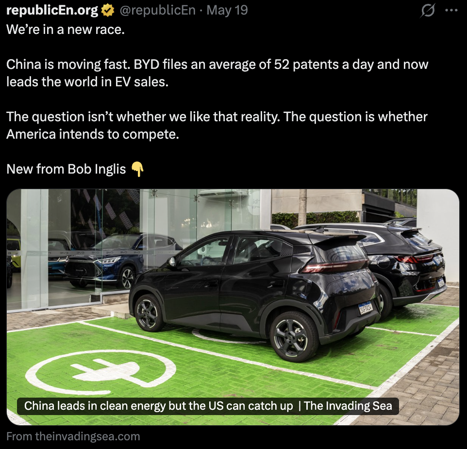 Screenshot 2026-06-09 at 2.09.32 PM Screenshot of a republicEn post on X promoting an op-ed by former Congressman Bob Inglis. The post reads: “We’re in a new race. China is moving fast. BYD files an average of 52 patents a day and now leads the world in EV sales. The question isn’t whether we like that reality. The question is whether America intends to compete.” Below the text is a photo of several BYD electric vehicles parked outside a dealership, including a black compact EV in the foreground parked on a bright green charging space marked with a white plug symbol. The article preview headline reads: “China leads in clean energy but the US can catch up.”